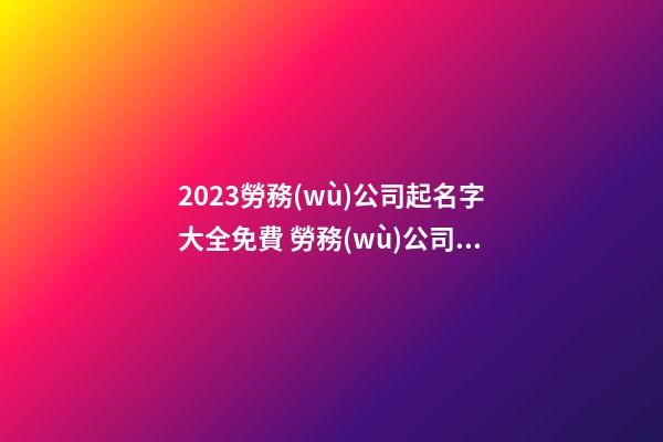 2023勞務(wù)公司起名字大全免費 勞務(wù)公司起名